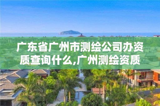 广东省广州市测绘公司办资质查询什么,广州测绘资质代办。