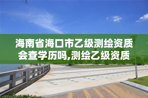 海南省海口市乙级测绘资质会查学历吗,测绘乙级资质业务范围。