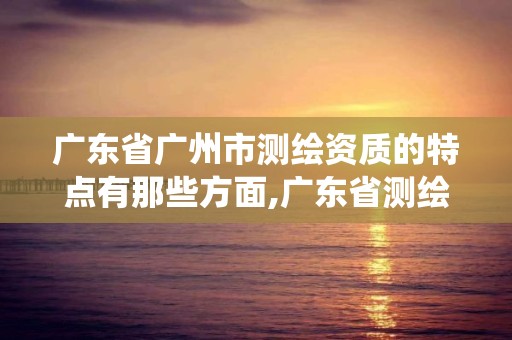 广东省广州市测绘资质的特点有那些方面,广东省测绘资质管理系统。