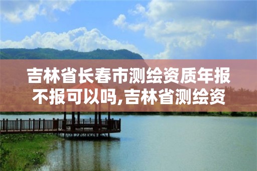 吉林省长春市测绘资质年报不报可以吗,吉林省测绘资质延期。