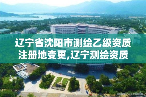 辽宁省沈阳市测绘乙级资质注册地变更,辽宁测绘资质单位。