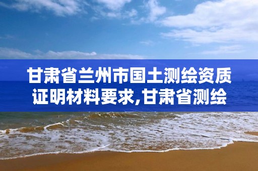 甘肃省兰州市国土测绘资质证明材料要求,甘肃省测绘资质管理平台。