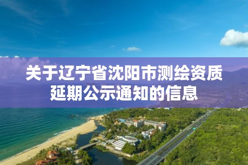 关于辽宁省沈阳市测绘资质延期公示通知的信息