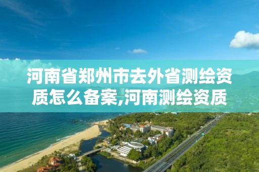 河南省郑州市去外省测绘资质怎么备案,河南测绘资质单位查询。