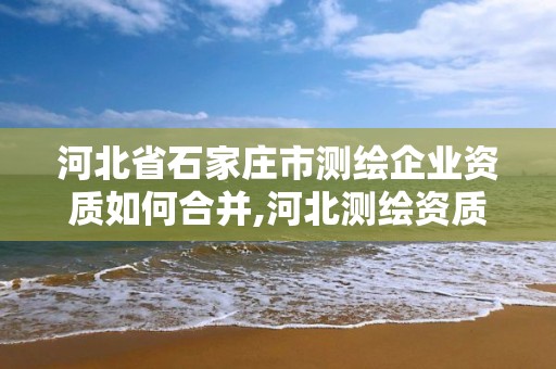 河北省石家庄市测绘企业资质如何合并,河北测绘资质代办。