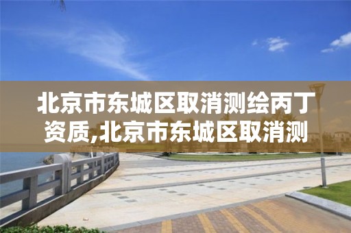 北京市东城区取消测绘丙丁资质,北京市东城区取消测绘丙丁资质了吗。