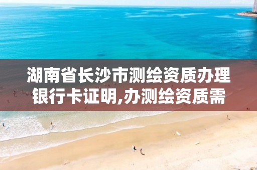 湖南省长沙市测绘资质办理银行卡证明,办测绘资质需要的材料。