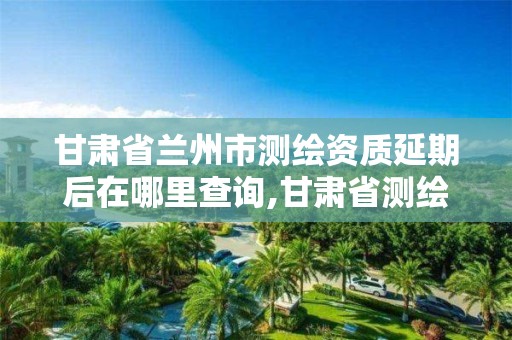 甘肃省兰州市测绘资质延期后在哪里查询,甘肃省测绘资质管理平台。