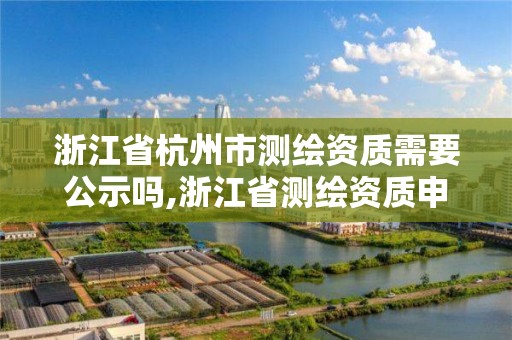 浙江省杭州市测绘资质需要公示吗,浙江省测绘资质申请需要什么条件。