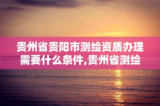 贵州省贵阳市测绘资质办理需要什么条件,贵州省测绘资质管理规定。