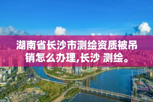 湖南省长沙市测绘资质被吊销怎么办理,长沙 测绘。