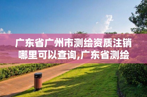 广东省广州市测绘资质注销哪里可以查询,广东省测绘资质办理流程。