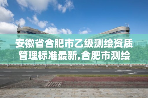 安徽省合肥市乙级测绘资质管理标准最新,合肥市测绘设计研究院是国企吗。