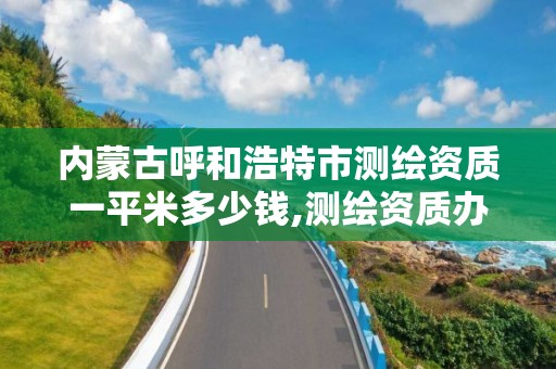 内蒙古呼和浩特市测绘资质一平米多少钱,测绘资质办下来多少钱。