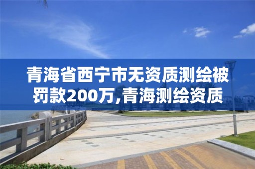 青海省西宁市无资质测绘被罚款200万,青海测绘资质办理。