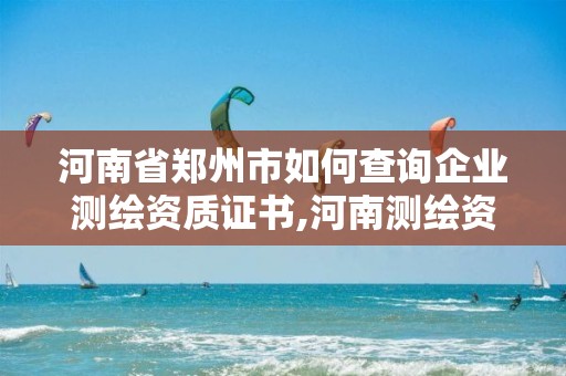 河南省郑州市如何查询企业测绘资质证书,河南测绘资质公示。