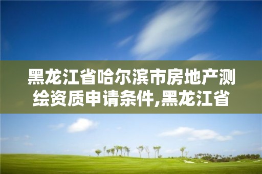 黑龙江省哈尔滨市房地产测绘资质申请条件,黑龙江省哈尔滨市测绘局。