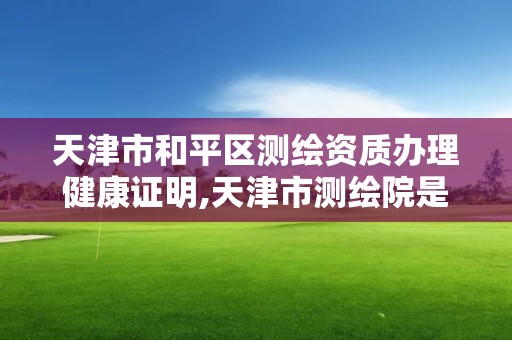 天津市和平区测绘资质办理健康证明,天津市测绘院是什么单位性质。