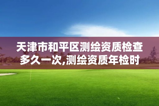 天津市和平区测绘资质检查多久一次,测绘资质年检时间。