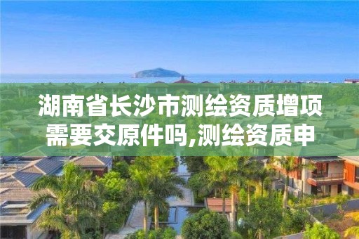 湖南省长沙市测绘资质增项需要交原件吗,测绘资质申报。