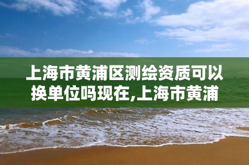 上海市黄浦区测绘资质可以换单位吗现在,上海市黄浦区测绘资质可以换单位吗现在还有吗。