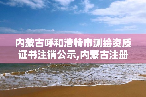 内蒙古呼和浩特市测绘资质证书注销公示,内蒙古注册测绘师。