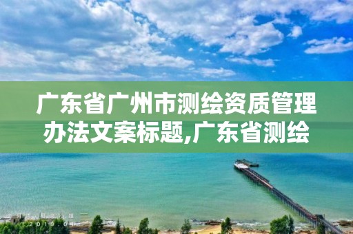 广东省广州市测绘资质管理办法文案标题,广东省测绘资质单位名单。