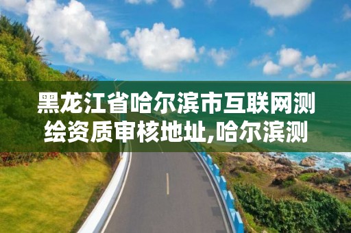 黑龙江省哈尔滨市互联网测绘资质审核地址,哈尔滨测绘局在哪。