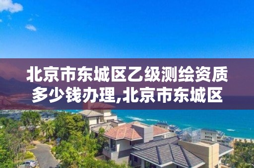 北京市东城区乙级测绘资质多少钱办理,北京市东城区乙级测绘资质多少钱办理的。