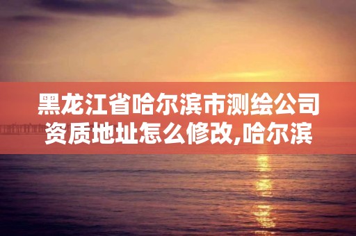 黑龙江省哈尔滨市测绘公司资质地址怎么修改,哈尔滨测绘院地址。