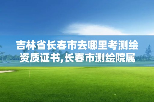 吉林省长春市去哪里考测绘资质证书,长春市测绘院属于什么单位。