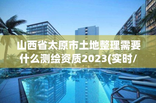 山西省太原市土地整理需要什么测绘资质2023(实时/更新中)