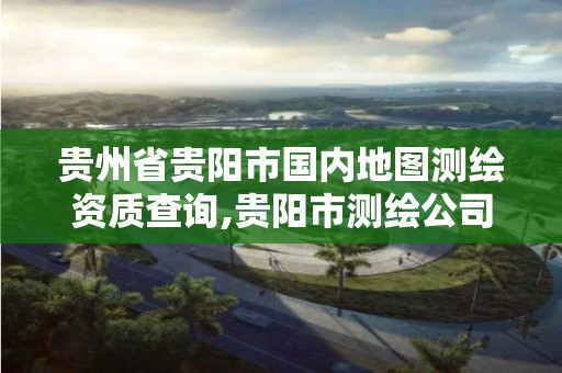 贵州省贵阳市国内地图测绘资质查询,贵阳市测绘公司。