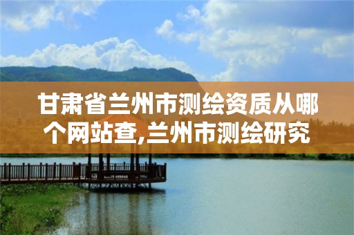 甘肃省兰州市测绘资质从哪个网站查,兰州市测绘研究院改企了吗。