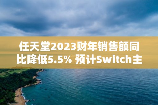 任天堂2023财年销售额同比降低5.5% 预计Switch主机销量将进一步放缓