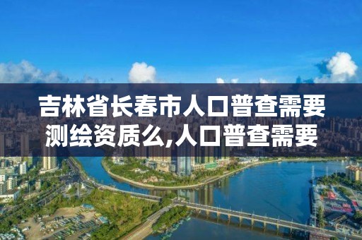 吉林省长春市人口普查需要测绘资质么,人口普查需要证件吗。