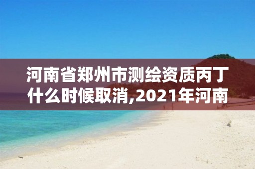 河南省郑州市测绘资质丙丁什么时候取消,2021年河南新测绘资质办理。