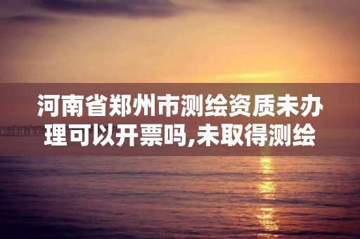 河南省郑州市测绘资质未办理可以开票吗,未取得测绘资质证书。