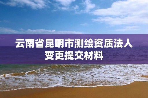 云南省昆明市测绘资质法人变更提交材料