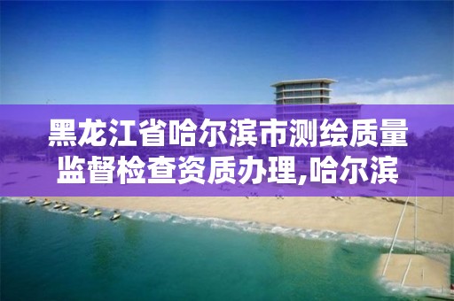 黑龙江省哈尔滨市测绘质量监督检查资质办理,哈尔滨测绘局属于什么单位。