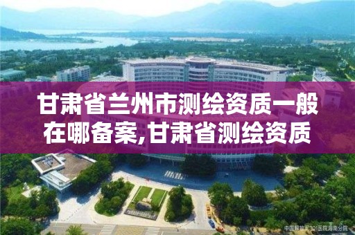 甘肃省兰州市测绘资质一般在哪备案,甘肃省测绘资质管理平台。