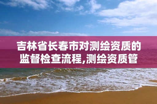 吉林省长春市对测绘资质的监督检查流程,测绘资质管理部门。