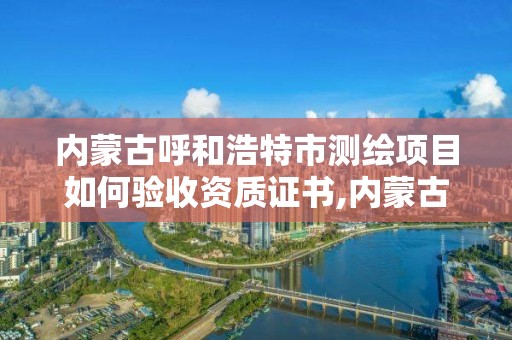 内蒙古呼和浩特市测绘项目如何验收资质证书,内蒙古测绘资质单位名录。