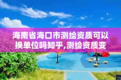 海南省海口市测绘资质可以换单位吗知乎,测绘资质变更流程。