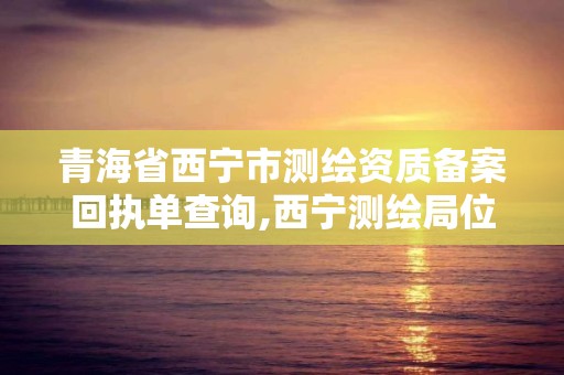 青海省西宁市测绘资质备案回执单查询,西宁测绘局位置。