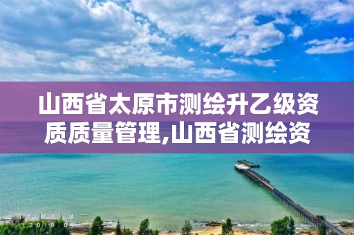 山西省太原市测绘升乙级资质质量管理,山西省测绘资质2020。