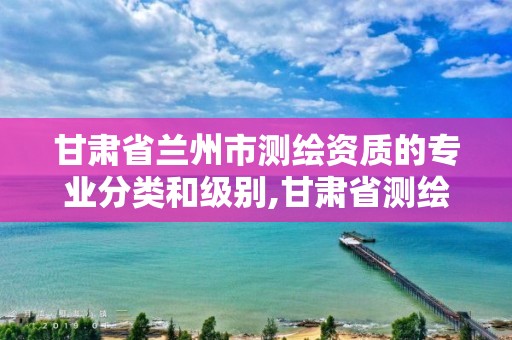 甘肃省兰州市测绘资质的专业分类和级别,甘肃省测绘资质单位。