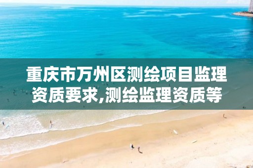 重庆市万州区测绘项目监理资质要求,测绘监理资质等级业务范围及承揽范围。