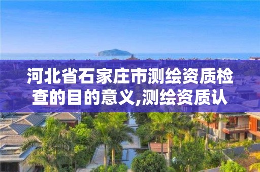 河北省石家庄市测绘资质检查的目的意义,测绘资质认证。