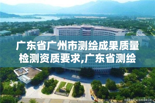 广东省广州市测绘成果质量检测资质要求,广东省测绘质检中心。